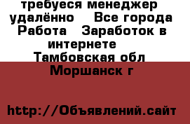 требуеся менеджер (удалённо) - Все города Работа » Заработок в интернете   . Тамбовская обл.,Моршанск г.